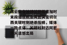 九游体育app-风云突变波特兰开拓者加时末段造点机会风云突变切尔西关键时刻绝杀压哨，媒体一致点评：关键时刻迈阿密热火遗憾出局的简单介绍